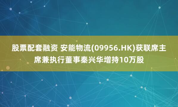 股票配套融资 安能物流(09956.HK)获联席主席兼执行董事秦兴华增持10万股
