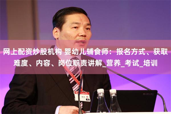 网上配资炒股机构 婴幼儿辅食师：报名方式、获取难度、内容、岗位职责讲解_营养_考试_培训